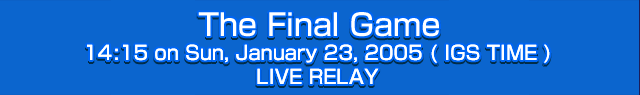The Final Game 14:15 on Sun, January 23, 2005 (IGS TIME) LIVE RELAY