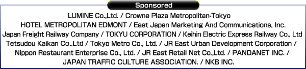 Sponsored：LUMINE INC. / Crown Plaza Metoopolitan-Tokyo / HOTEL METROPOLITAN EDMONT / East Japan Marketing And Communications, Inc. / Japan Freight Railway Company / TOKYU CORPORATION / Keihin Electric Express Railway Co.,Ltd / Tetsudou Kaikan co, Ltd / Tokyo Metro Co., Ltd. / JR East Urban Development Corporation / Nippon Restaurant Enterprise Co., Ltd. / JR EAST Retail Net Co.,LTD. / PANDANET INC. / JAPAN TRAFFIC CULTURE ASSOCIATION. / NKB INC.