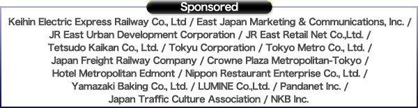 Sponsored：Keihin Electric Express Railway Co., Ltd / East Japan Marketing & Communications, Inc. / JR East Urban Development Corporation / JR East Retail Net Co.,Ltd. / Tetsudou Kaikan Co., Ltd. / TOKYU CORPORATION / Tokyo Metro Co., Ltd. / Japan Freight Railway Company / Crowne Plaza Metropolitan-Tokyo / HOTEL METROPOLITAN EDMONT / Nippon Restaurant Enterprise Co., Ltd. / Yamazaki Baking Co., Ltd. / LUMINE Co.,Ltd. / PANDANET INC. / JAPAN TRAFFIC CULTURE ASSOCIATION. / NKB INC. 