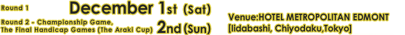 game 1 : 5th December (Sat.),game 2 - Championship game, The Final Hndicap games ( The Araki Cup ) 6th December (Sun.)