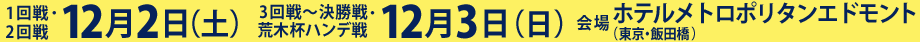 1回戦・2回戦 12月2日（土） 3回戦～決勝戦・荒木ハンデ戦12月3日（日）