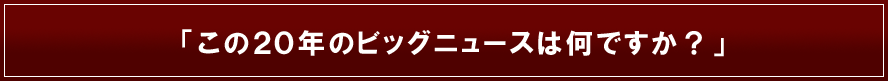 この20年のビッグニュースはなんですか